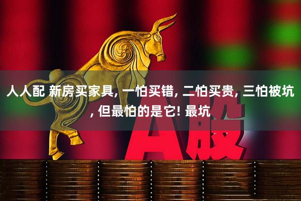 人人配 新房买家具, 一怕买错, 二怕买贵, 三怕被坑, 但最怕的是它! 最坑