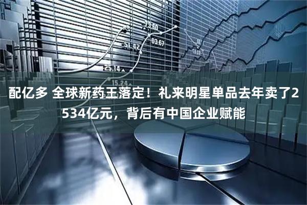 配亿多 全球新药王落定！礼来明星单品去年卖了2534亿元，背后有中国企业赋能