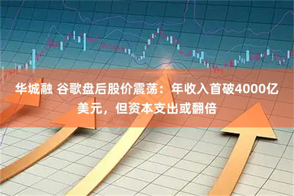 华城融 谷歌盘后股价震荡：年收入首破4000亿美元，但资本支出或翻倍