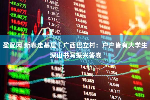 盈配网 新春走基层｜广西巴立村：户户皆有大学生 深山书写振兴答卷