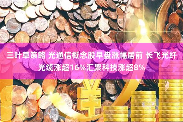 三叶草策略 光通信概念股早盘涨幅居前 长飞光纤光缆涨超16%汇聚科技涨超8%