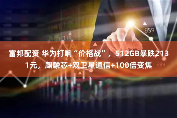 富邦配资 华为打响“价格战”，512GB暴跌2131元，麒麟芯+双卫星通信+100倍变焦