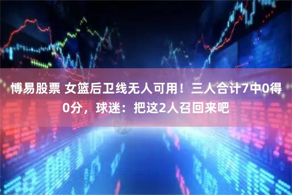 博易股票 女篮后卫线无人可用！三人合计7中0得0分，球迷：把这2人召回来吧