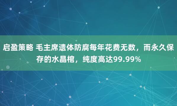 启盈策略 毛主席遗体防腐每年花费无数，而永久保存的水晶棺，纯度高达99.99%