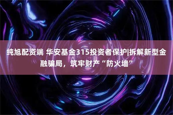 纯旭配资端 华安基金315投资者保护|拆解新型金融骗局，筑牢财产“防火墙”