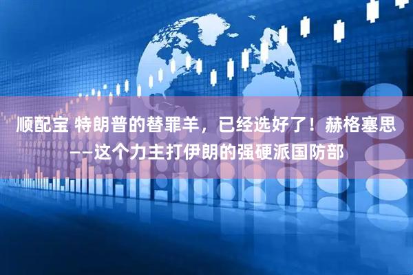 顺配宝 特朗普的替罪羊，已经选好了！赫格塞思——这个力主打伊朗的强硬派国防部