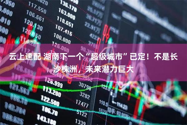 云上速配 湖南下一个“超级城市”已定！不是长沙株洲，未来潜力巨大